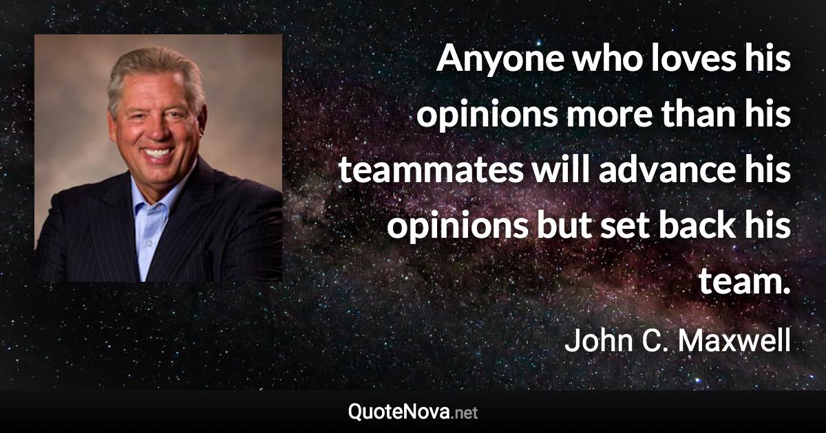 Anyone who loves his opinions more than his teammates will advance his opinions but set back his team. - John C. Maxwell quote