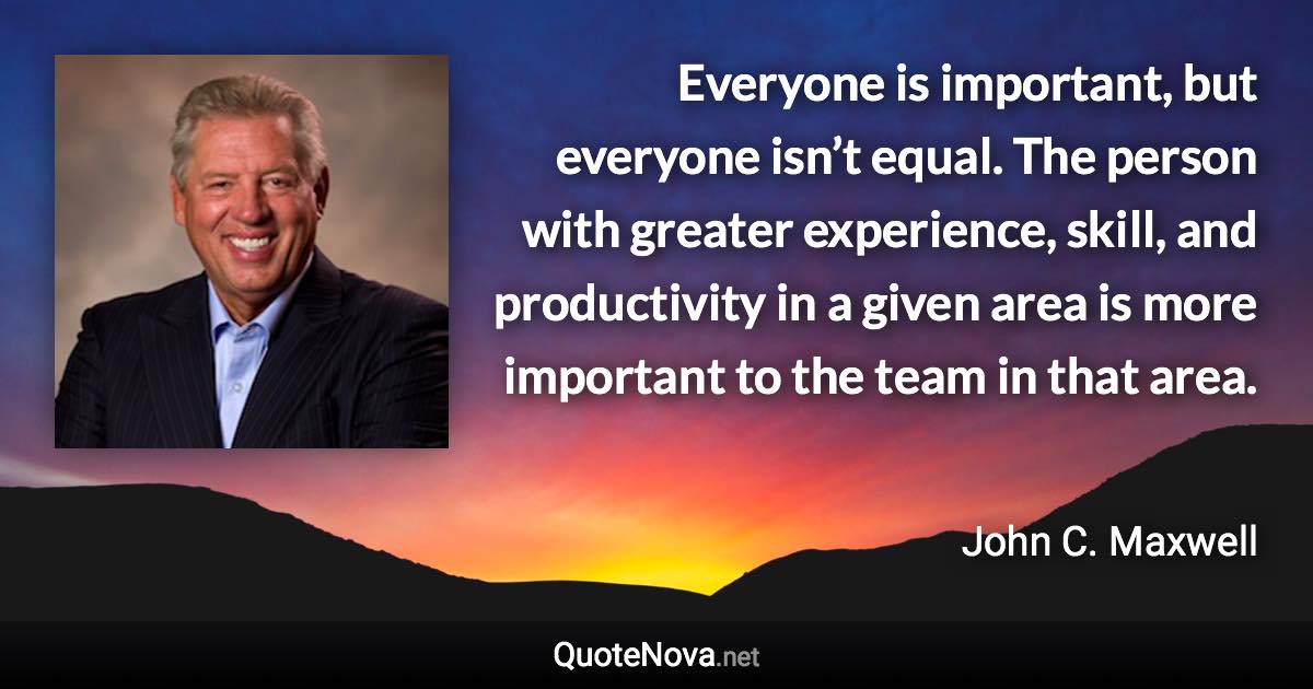 Everyone is important, but everyone isn’t equal. The person with greater experience, skill, and productivity in a given area is more important to the team in that area. - John C. Maxwell quote