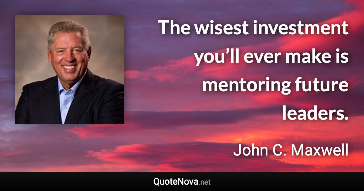 The wisest investment you’ll ever make is mentoring future leaders. - John C. Maxwell quote