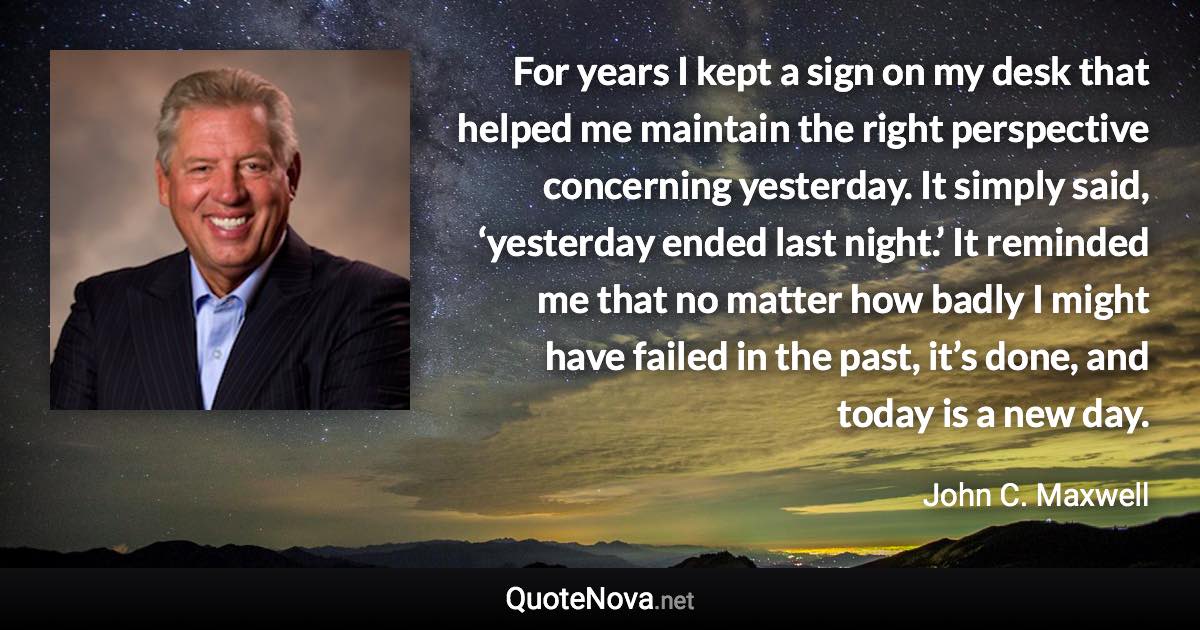 For years I kept a sign on my desk that helped me maintain the right perspective concerning yesterday. It simply said, ‘yesterday ended last night.’ It reminded me that no matter how badly I might have failed in the past, it’s done, and today is a new day. - John C. Maxwell quote