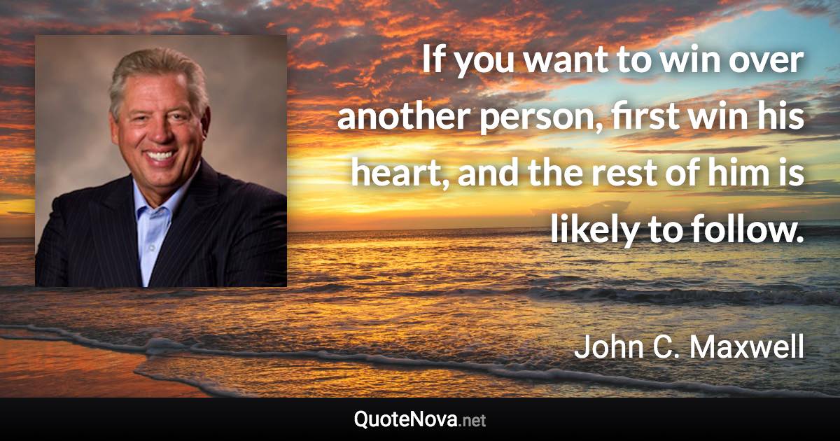 If you want to win over another person, first win his heart, and the rest of him is likely to follow. - John C. Maxwell quote