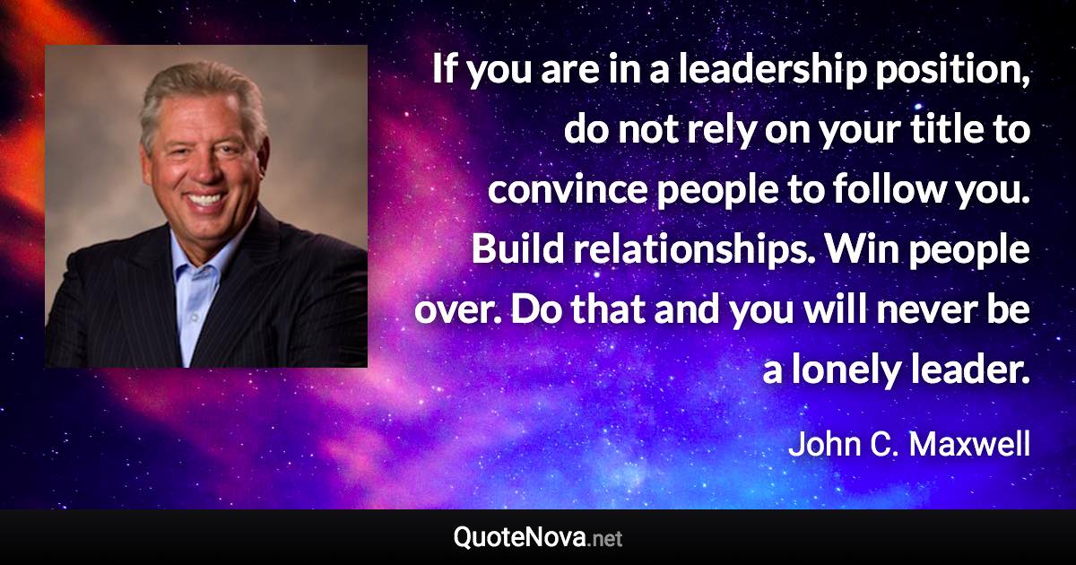 If you are in a leadership position, do not rely on your title to convince people to follow you. Build relationships. Win people over. Do that and you will never be a lonely leader. - John C. Maxwell quote
