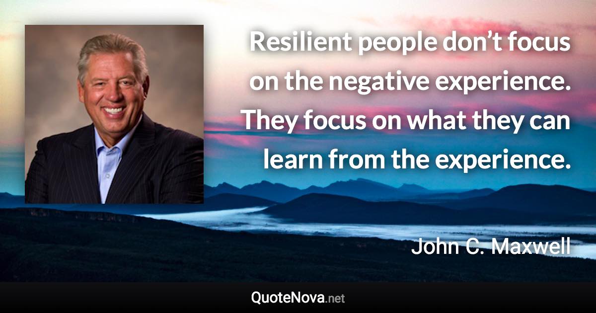 Resilient people don’t focus on the negative experience. They focus on what they can learn from the experience. - John C. Maxwell quote