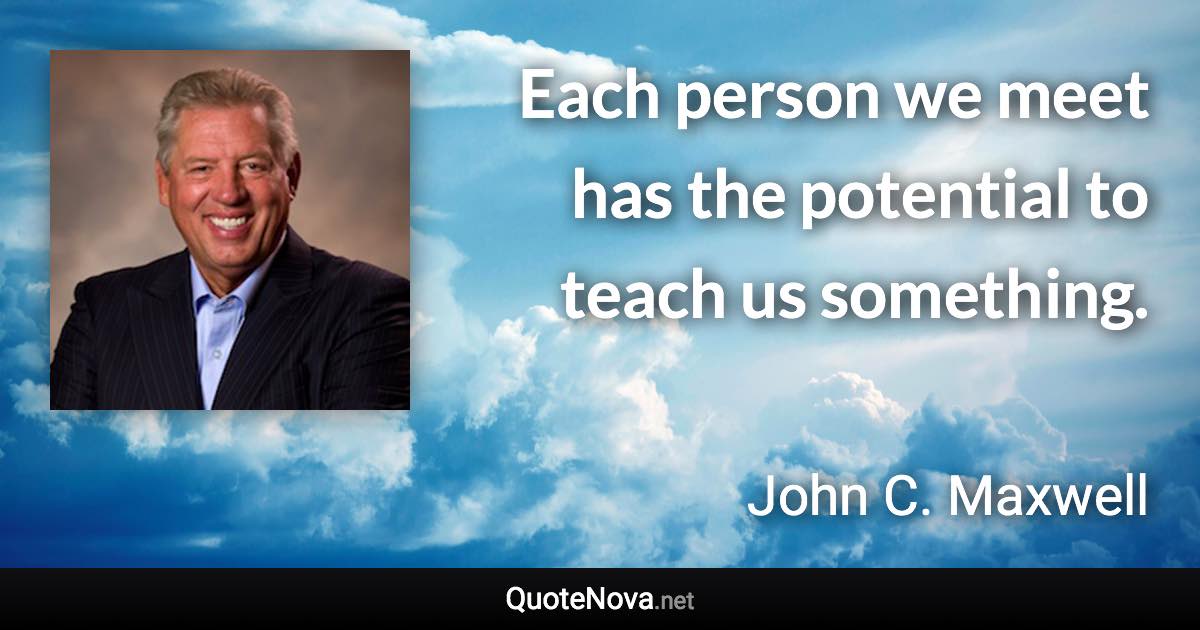 Each person we meet has the potential to teach us something. - John C. Maxwell quote