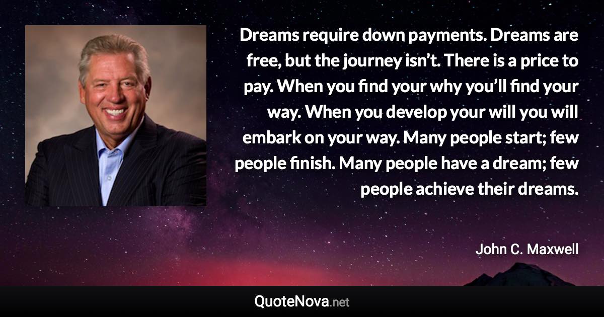 Dreams require down payments. Dreams are free, but the journey isn’t. There is a price to pay. When you find your why you’ll find your way. When you develop your will you will embark on your way. Many people start; few people finish. Many people have a dream; few people achieve their dreams. - John C. Maxwell quote