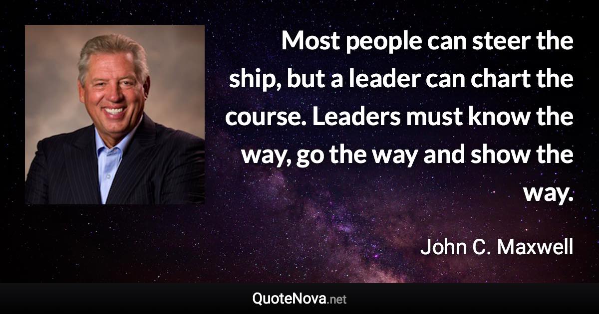 Most people can steer the ship, but a leader can chart the course. Leaders must know the way, go the way and show the way. - John C. Maxwell quote