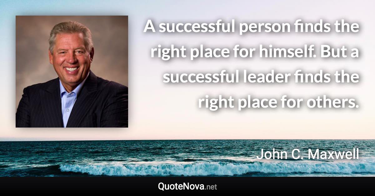 A successful person finds the right place for himself. But a successful leader finds the right place for others. - John C. Maxwell quote