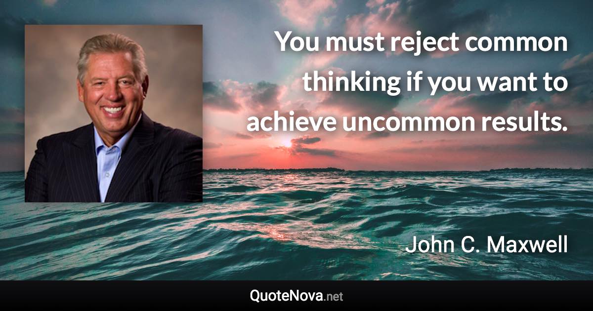 You must reject common thinking if you want to achieve uncommon results. - John C. Maxwell quote