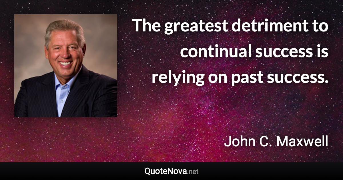 The greatest detriment to continual success is relying on past success. - John C. Maxwell quote