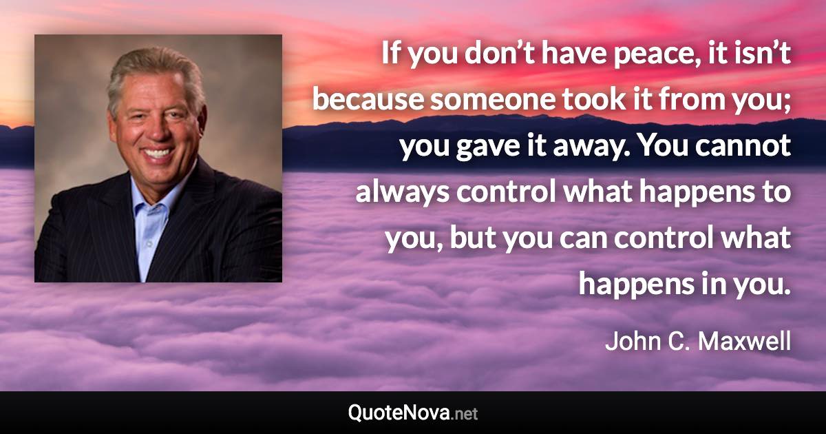 If you don’t have peace, it isn’t because someone took it from you; you gave it away. You cannot always control what happens to you, but you can control what happens in you. - John C. Maxwell quote