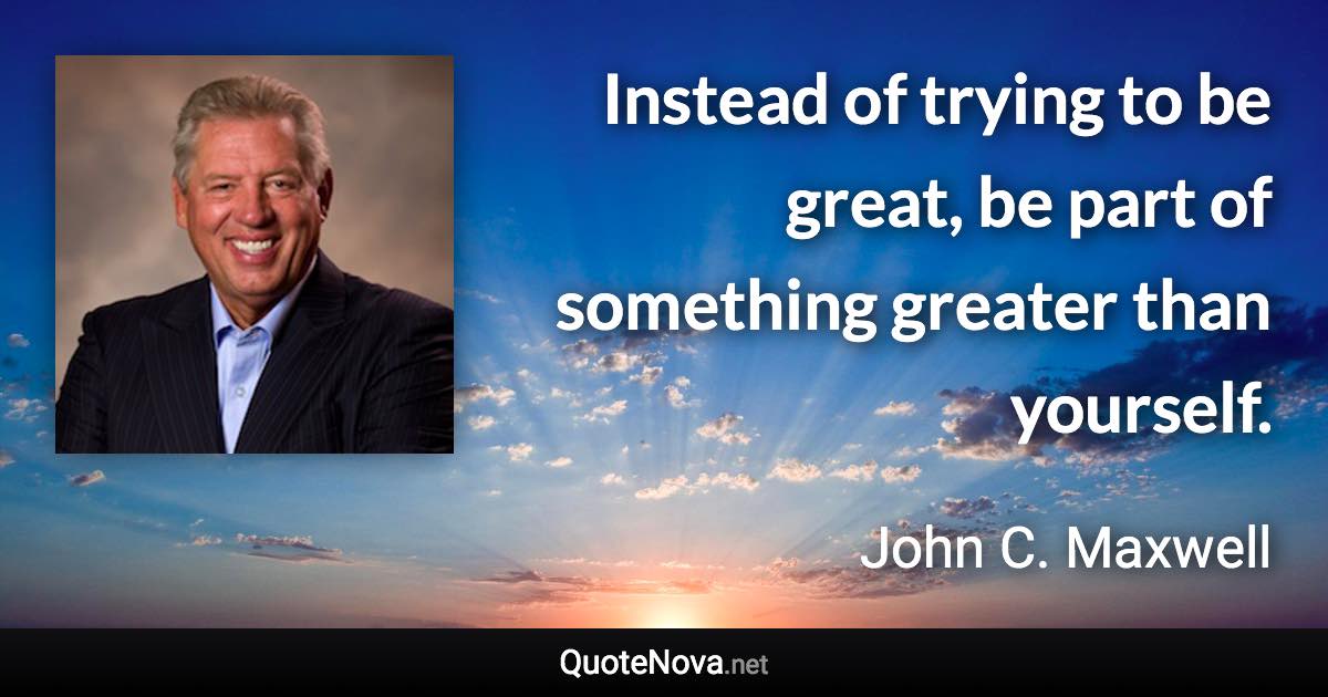 Instead of trying to be great, be part of something greater than yourself. - John C. Maxwell quote
