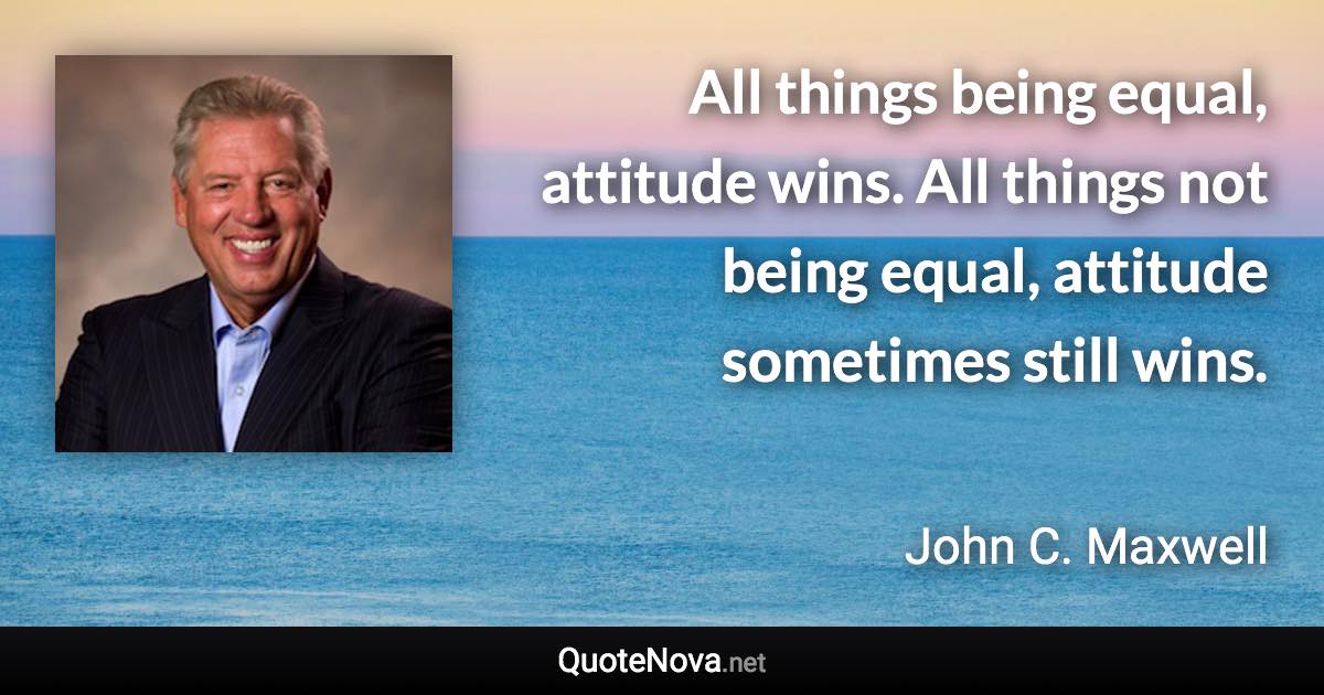 All things being equal, attitude wins. All things not being equal, attitude sometimes still wins. - John C. Maxwell quote