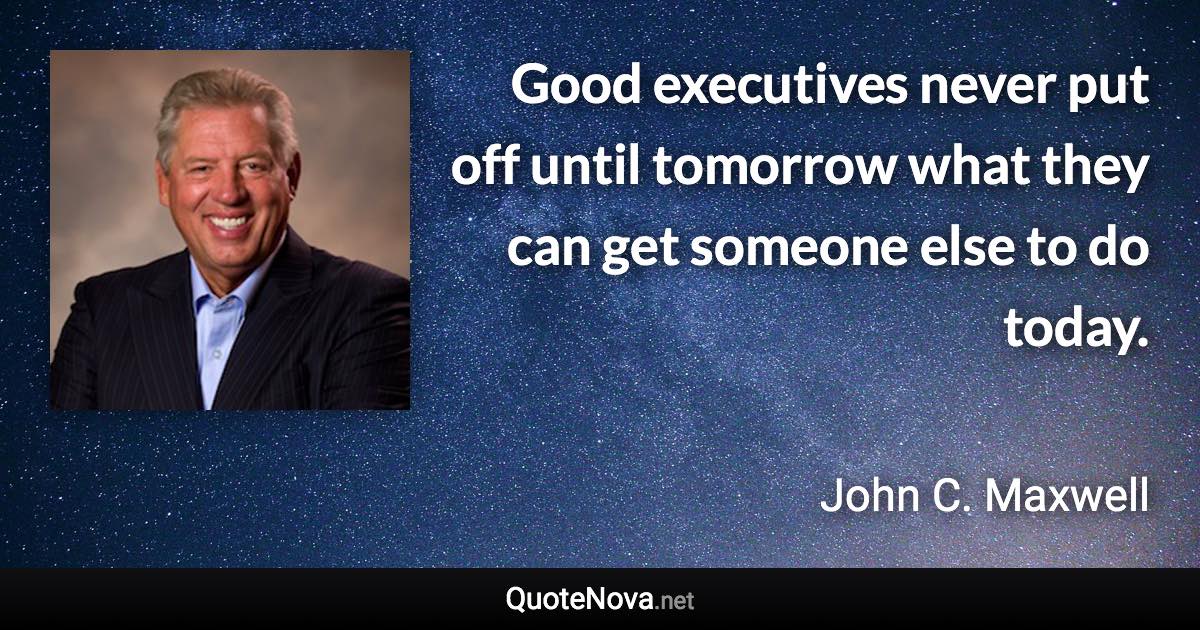 Good executives never put off until tomorrow what they can get someone else to do today. - John C. Maxwell quote