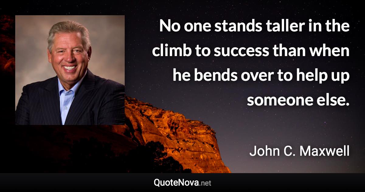 No one stands taller in the climb to success than when he bends over to help up someone else. - John C. Maxwell quote