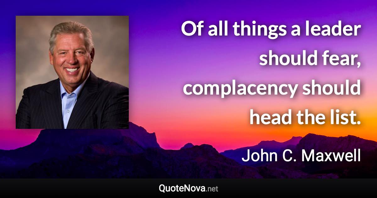 Of all things a leader should fear, complacency should head the list. - John C. Maxwell quote