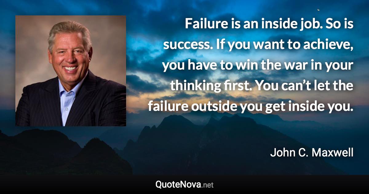 Failure is an inside job. So is success. If you want to achieve, you have to win the war in your thinking first. You can’t let the failure outside you get inside you. - John C. Maxwell quote