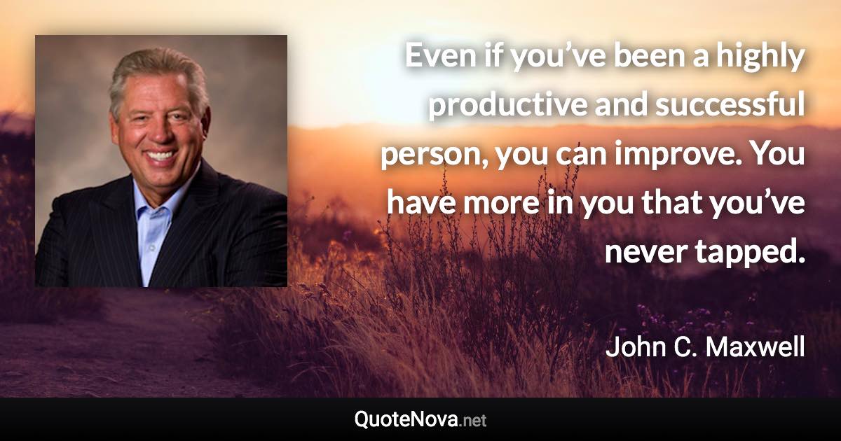 Even if you’ve been a highly productive and successful person, you can improve. You have more in you that you’ve never tapped. - John C. Maxwell quote