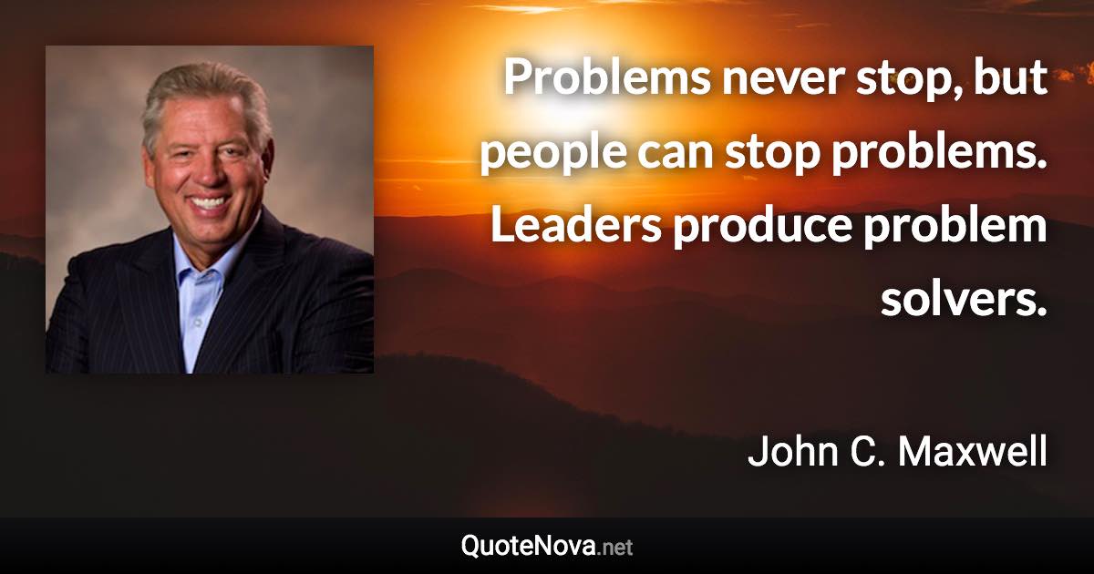Problems never stop, but people can stop problems. Leaders produce problem solvers. - John C. Maxwell quote
