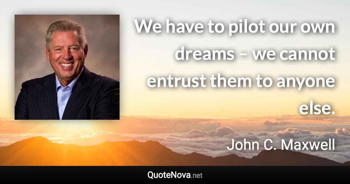 We have to pilot our own dreams – we cannot entrust them to anyone else. - John C. Maxwell quote