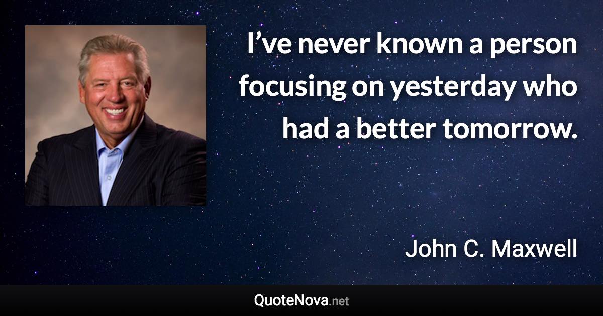 I’ve never known a person focusing on yesterday who had a better tomorrow. - John C. Maxwell quote