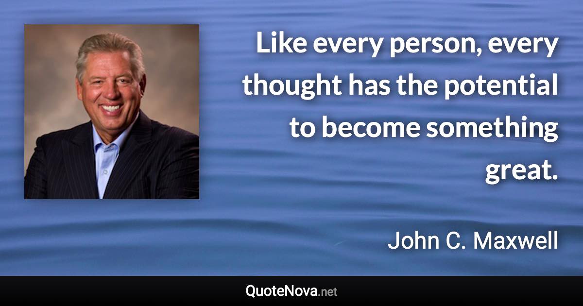 Like every person, every thought has the potential to become something great. - John C. Maxwell quote