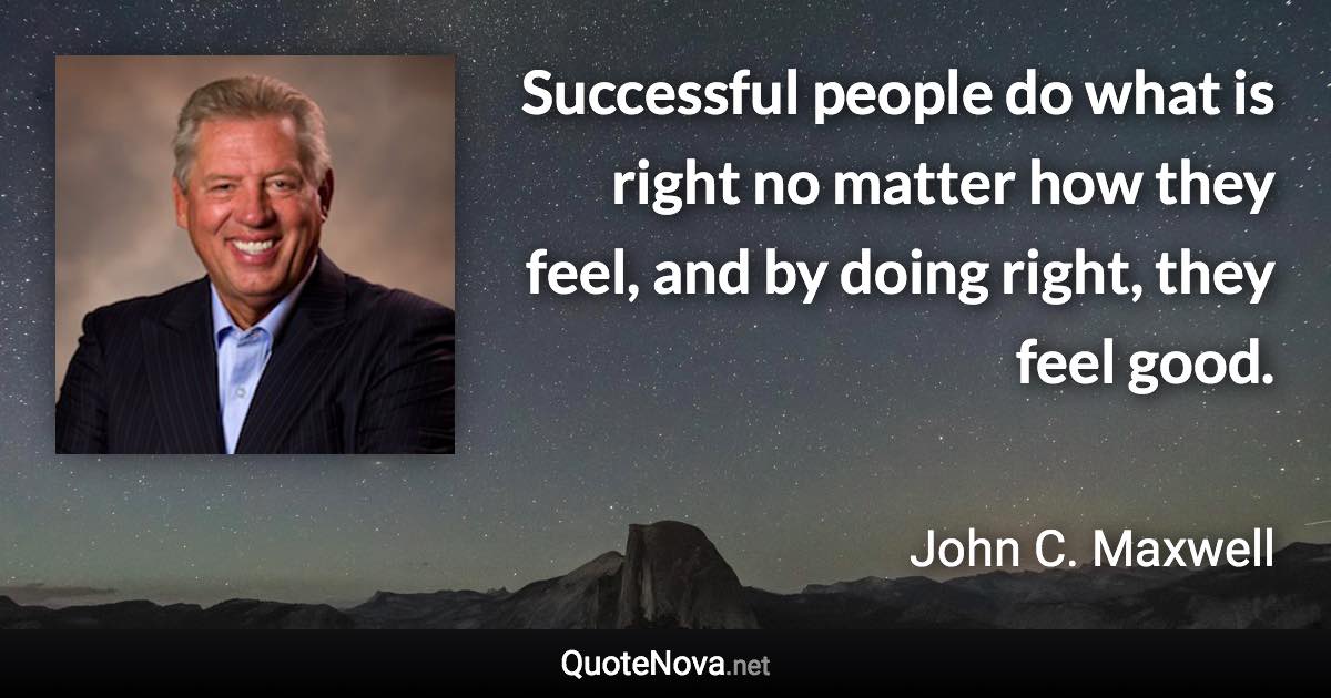 Successful people do what is right no matter how they feel, and by doing right, they feel good. - John C. Maxwell quote
