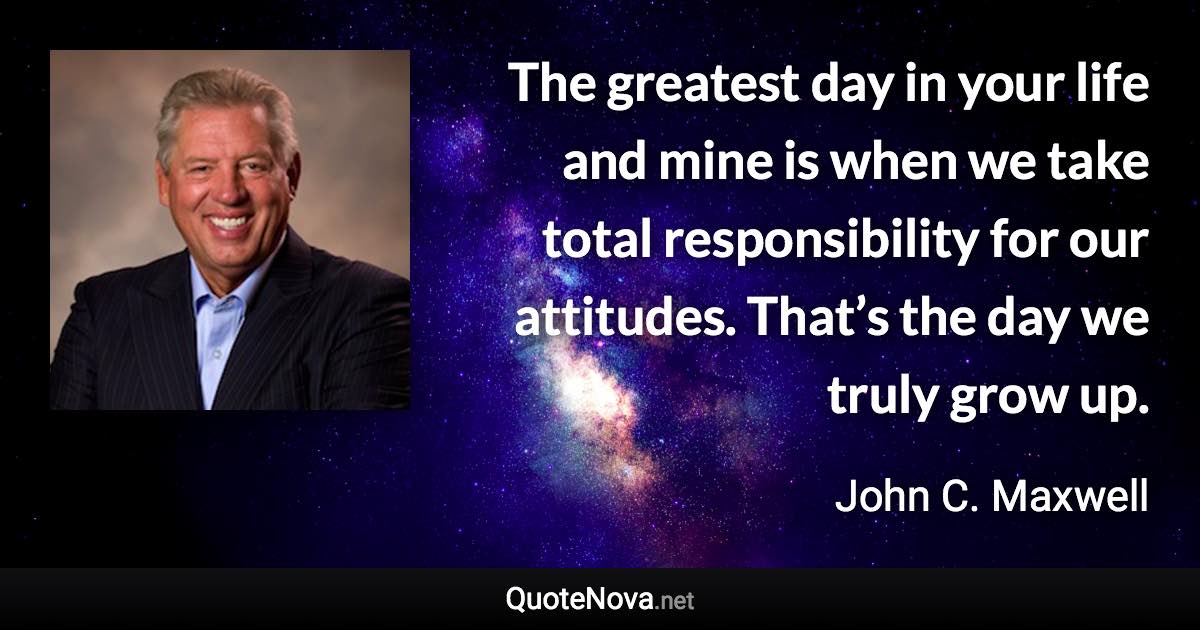 The greatest day in your life and mine is when we take total responsibility for our attitudes. That’s the day we truly grow up. - John C. Maxwell quote