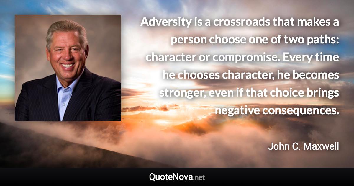 Adversity is a crossroads that makes a person choose one of two paths: character or compromise. Every time he chooses character, he becomes stronger, even if that choice brings negative consequences. - John C. Maxwell quote