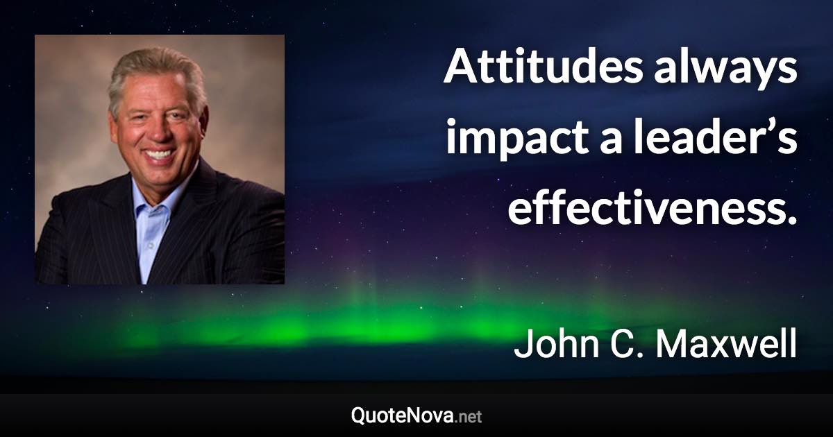 Attitudes always impact a leader’s effectiveness. - John C. Maxwell quote