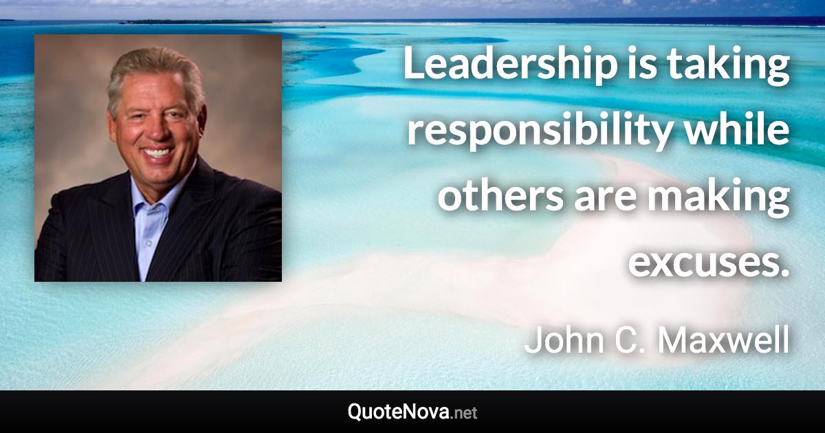 Leadership is taking responsibility while others are making excuses. - John C. Maxwell quote