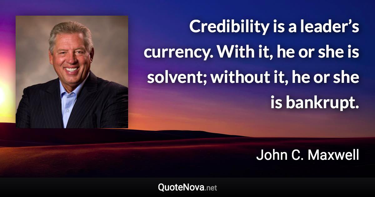 Credibility is a leader’s currency. With it, he or she is solvent; without it, he or she is bankrupt. - John C. Maxwell quote