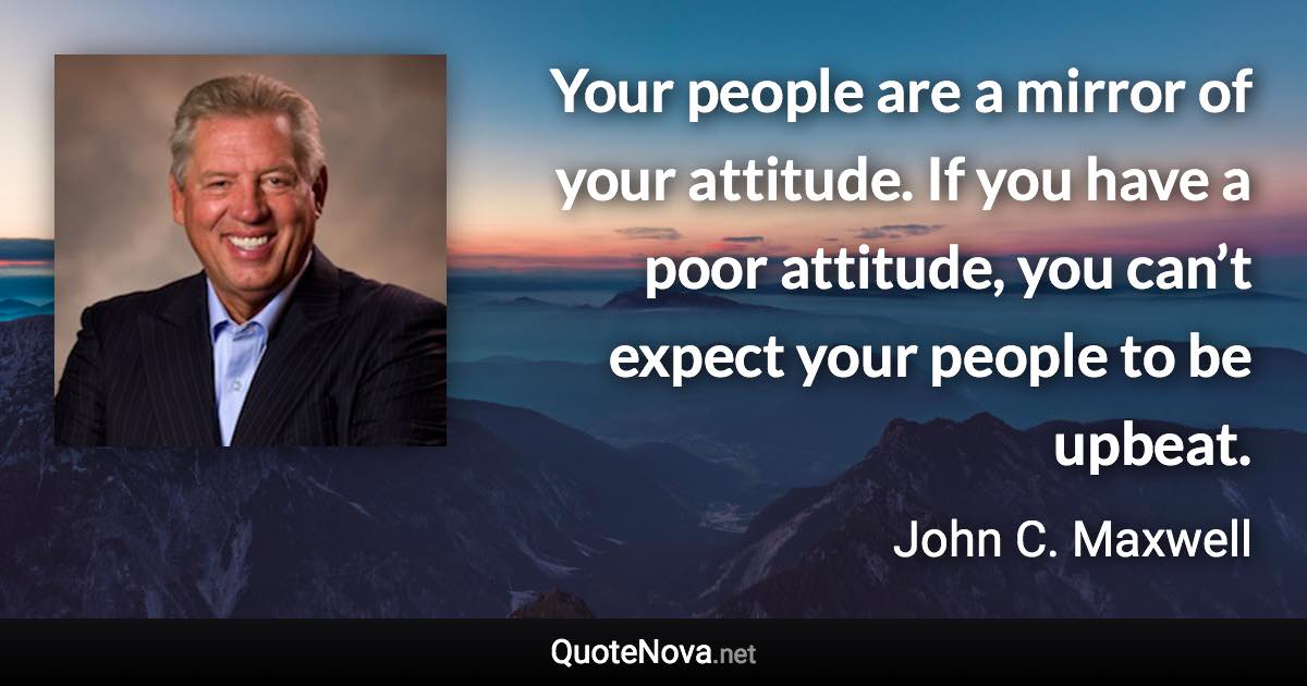 Your people are a mirror of your attitude. If you have a poor attitude, you can’t expect your people to be upbeat. - John C. Maxwell quote