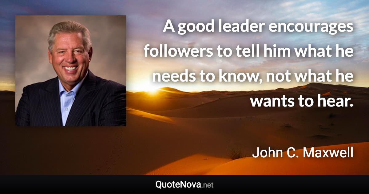 A good leader encourages followers to tell him what he needs to know, not what he wants to hear. - John C. Maxwell quote