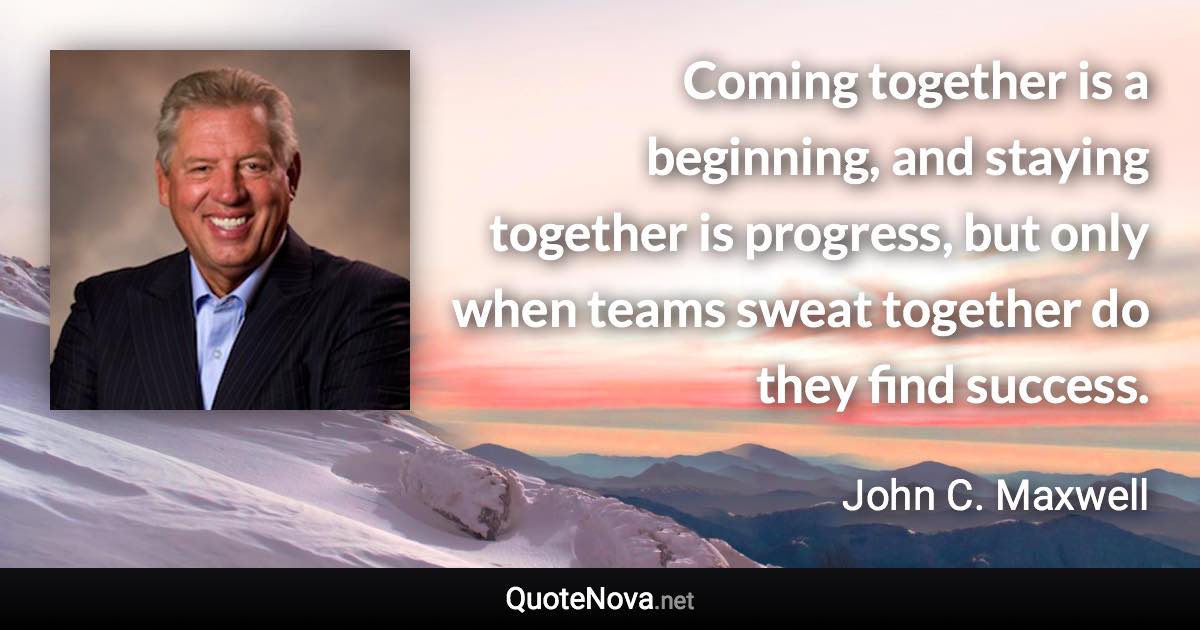 Coming together is a beginning, and staying together is progress, but only when teams sweat together do they find success. - John C. Maxwell quote
