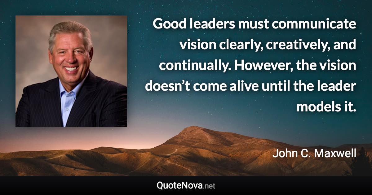 Good leaders must communicate vision clearly, creatively, and continually. However, the vision doesn’t come alive until the leader models it. - John C. Maxwell quote