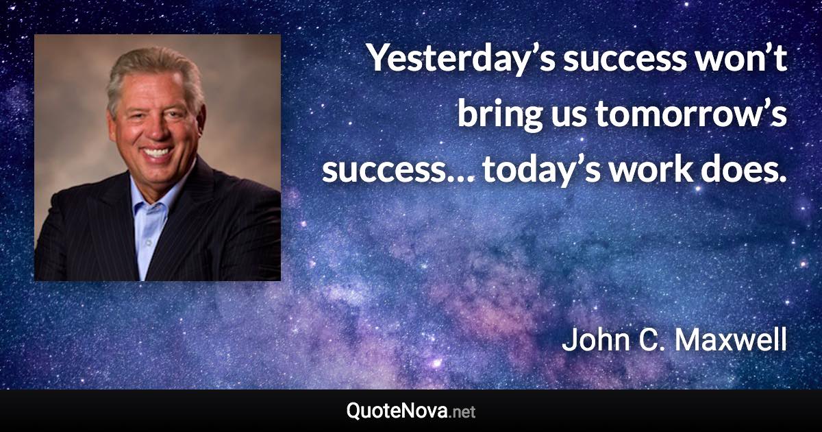 Yesterday’s success won’t bring us tomorrow’s success… today’s work does. - John C. Maxwell quote