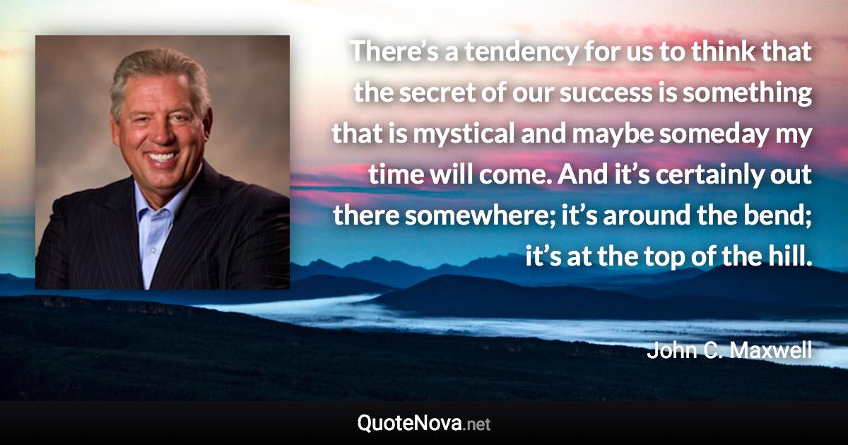 There’s a tendency for us to think that the secret of our success is something that is mystical and maybe someday my time will come. And it’s certainly out there somewhere; it’s around the bend; it’s at the top of the hill. - John C. Maxwell quote