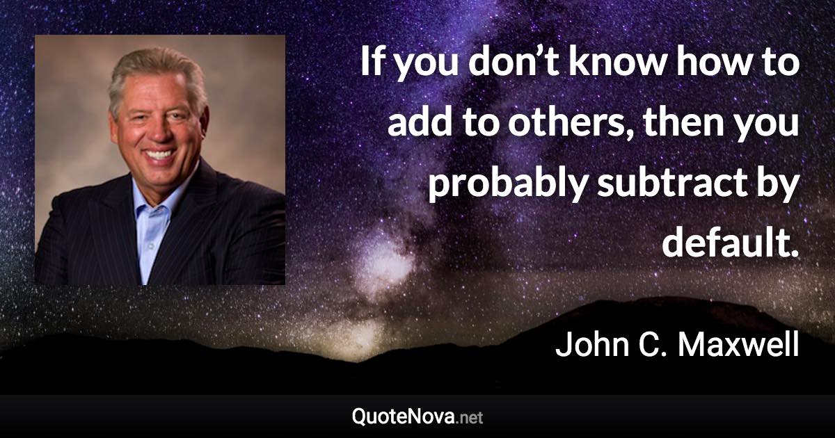 If you don’t know how to add to others, then you probably subtract by default. - John C. Maxwell quote