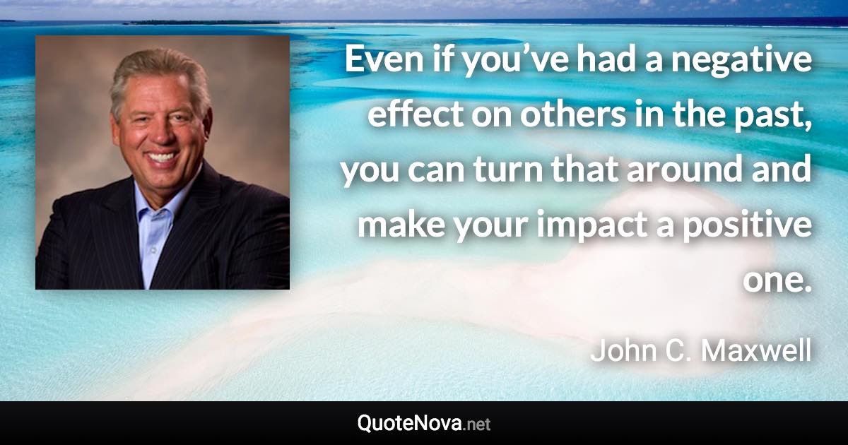 Even if you’ve had a negative effect on others in the past, you can turn that around and make your impact a positive one. - John C. Maxwell quote