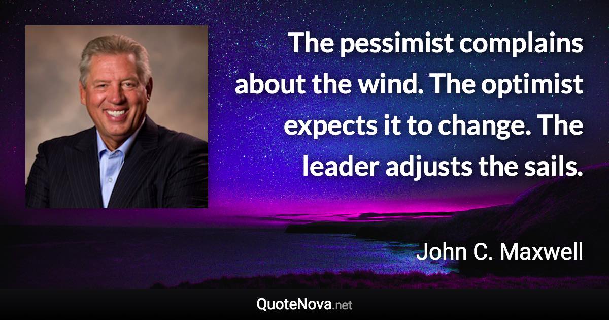 The pessimist complains about the wind. The optimist expects it to change. The leader adjusts the sails. - John C. Maxwell quote