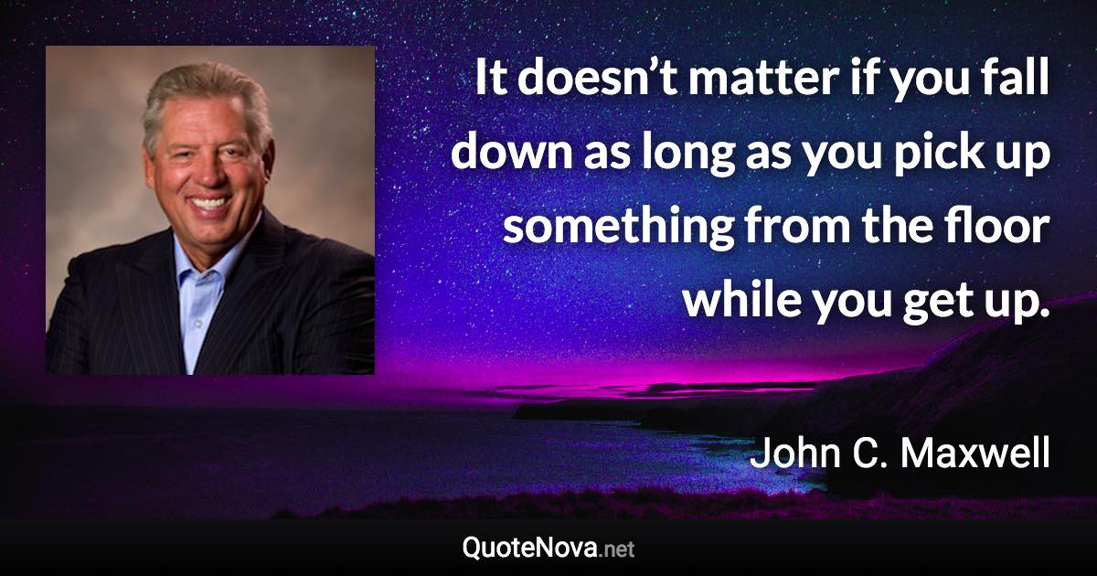 It doesn’t matter if you fall down as long as you pick up something from the floor while you get up. - John C. Maxwell quote