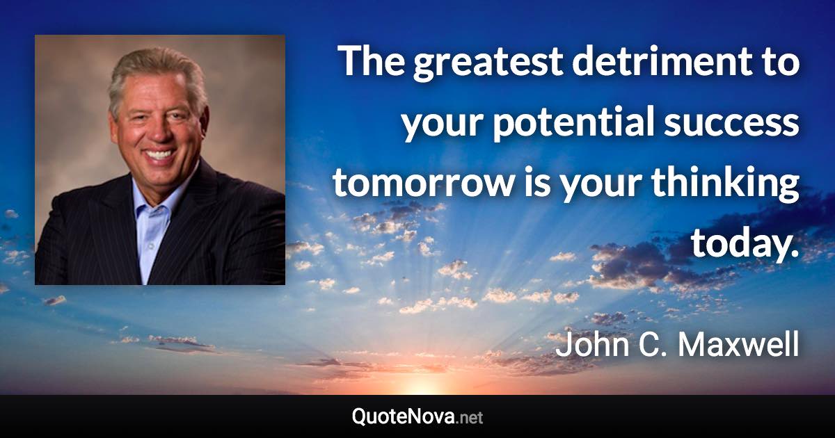 The greatest detriment to your potential success tomorrow is your thinking today. - John C. Maxwell quote