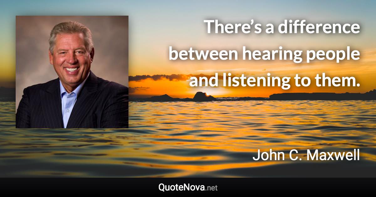 There’s a difference between hearing people and listening to them. - John C. Maxwell quote