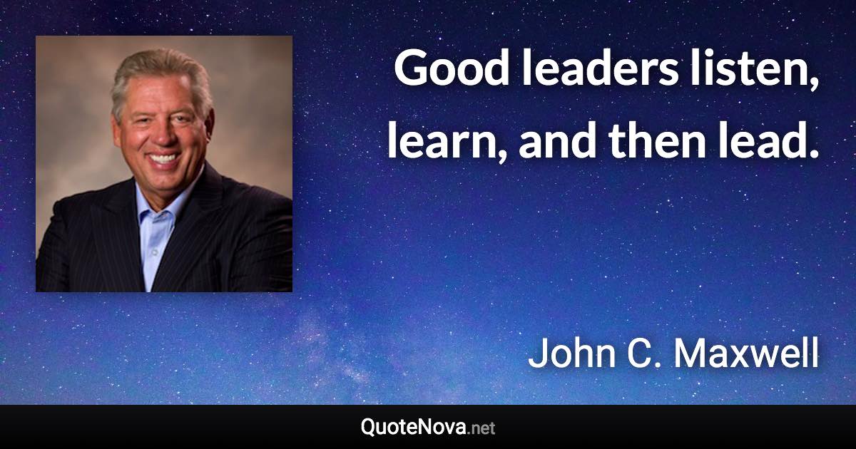 Good leaders listen, learn, and then lead. - John C. Maxwell quote