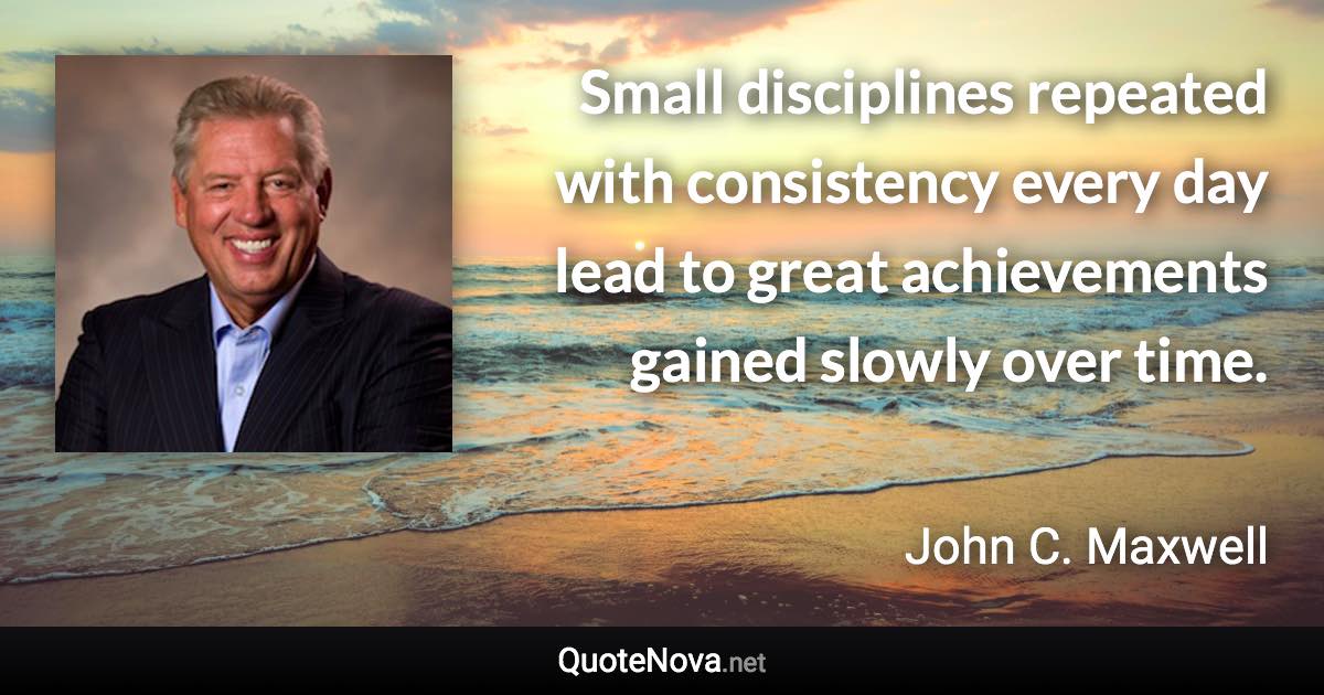Small disciplines repeated with consistency every day lead to great achievements gained slowly over time. - John C. Maxwell quote