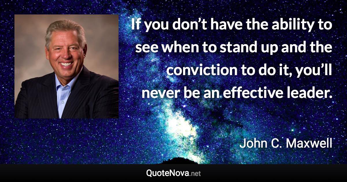 If you don’t have the ability to see when to stand up and the conviction to do it, you’ll never be an effective leader. - John C. Maxwell quote