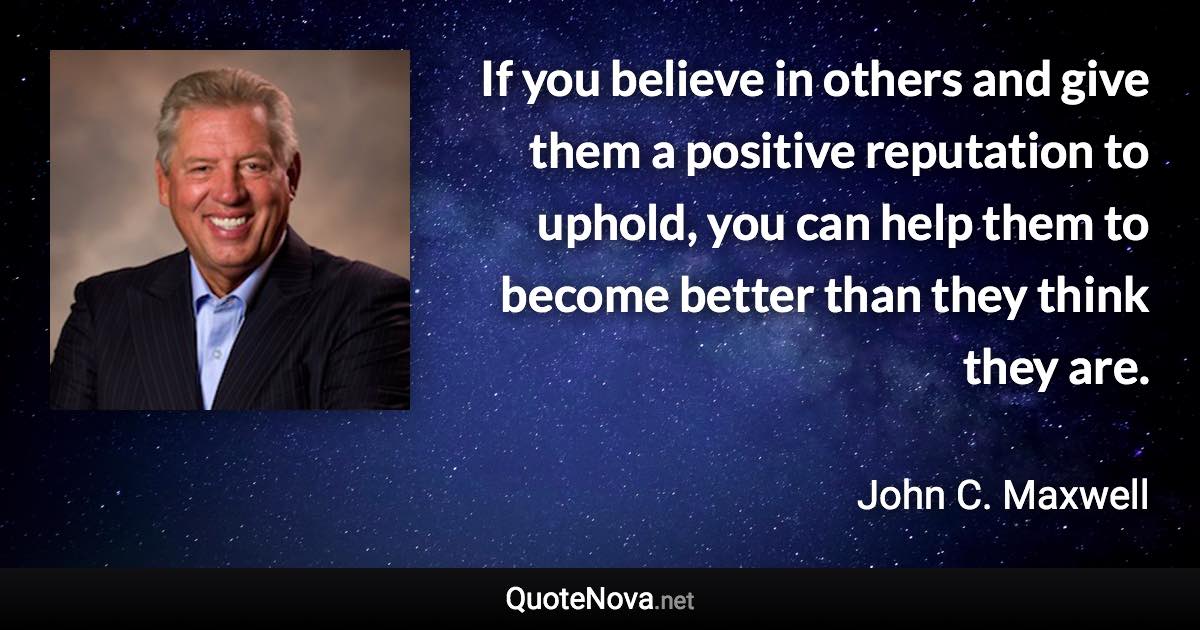 If you believe in others and give them a positive reputation to uphold, you can help them to become better than they think they are. - John C. Maxwell quote