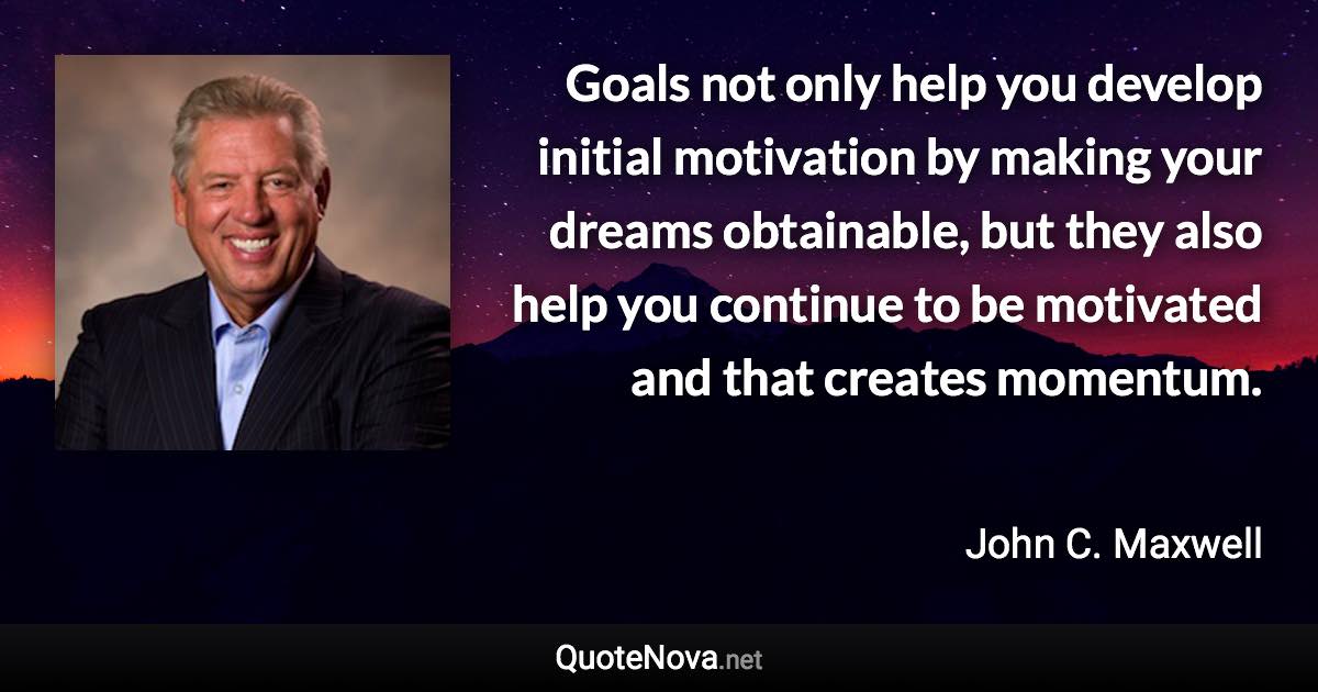 Goals not only help you develop initial motivation by making your dreams obtainable, but they also help you continue to be motivated and that creates momentum. - John C. Maxwell quote