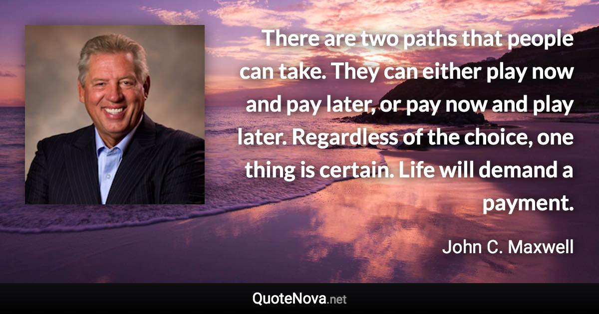 There are two paths that people can take. They can either play now and pay later, or pay now and play later. Regardless of the choice, one thing is certain. Life will demand a payment. - John C. Maxwell quote