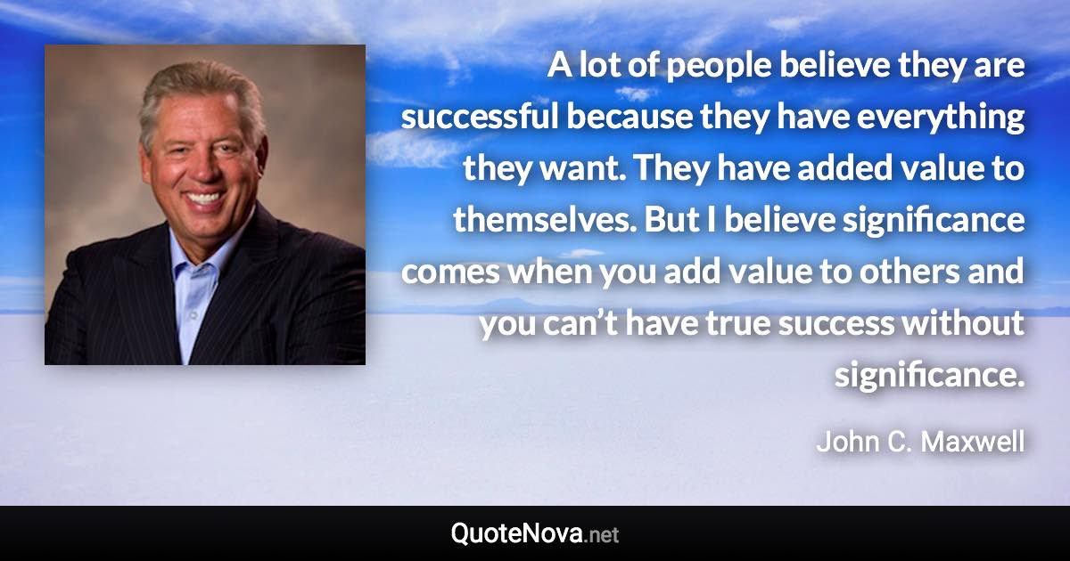 A lot of people believe they are successful because they have everything they want. They have added value to themselves. But I believe significance comes when you add value to others and you can’t have true success without significance. - John C. Maxwell quote
